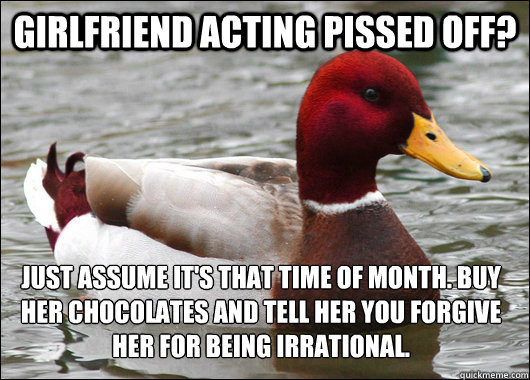 Girlfriend acting pissed off? Just assume it's that time of month. Buy her chocolates and tell her you forgive her for being irrational.  Malicious Advice Mallard