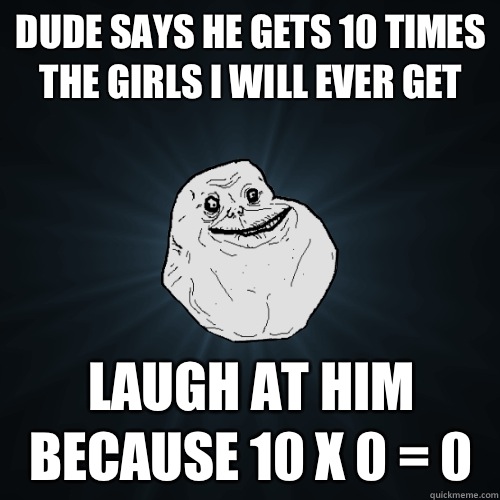 dude says he gets 10 times the girls i will ever get laugh at him because 10 x 0 = 0  Forever Alone