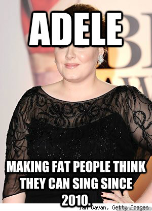 Adele Making fat people think they can sing since 2010.  Adele
