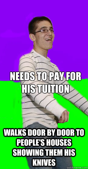 Needs to pay for his tuition walks door by door to people's houses showing them his knives  