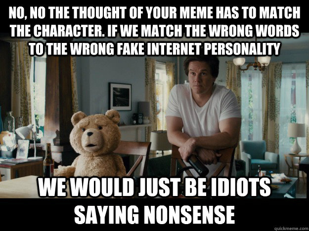 No, no the thought of your meme has to match the character. if we match the wrong words to the wrong fake internet personality we would just be idiots saying nonsense - No, no the thought of your meme has to match the character. if we match the wrong words to the wrong fake internet personality we would just be idiots saying nonsense  Idiots Saying Nonsense