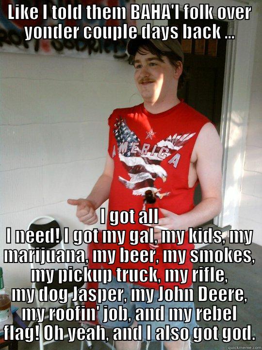 I'm all set - LIKE I TOLD THEM BAHA'I FOLK OVER YONDER COUPLE DAYS BACK ... I GOT ALL I NEED! I GOT MY GAL, MY KIDS, MY MARIJUANA, MY BEER, MY SMOKES, MY PICKUP TRUCK, MY RIFLE, MY DOG JASPER, MY JOHN DEERE, MY ROOFIN' JOB, AND MY REBEL FLAG! OH YEAH, AND I ALSO GOT GOD. Redneck Randal