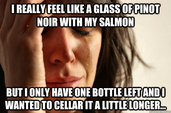 I really feel like a glass of Pinot Noir with my salmon But I only have one bottle left and I wanted to cellar it a little longer...  First World Problems
