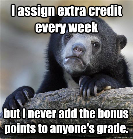 I assign extra credit every week but I never add the bonus points to anyone's grade.   Confession Bear