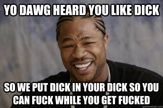 yo dawg heard you like dick so we put dick in your dick so you can fuck while you get fucked - yo dawg heard you like dick so we put dick in your dick so you can fuck while you get fucked  YO DAWG