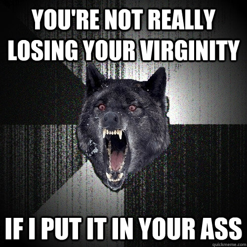 You're not really losing your virginity If i put it in your ass  Insanity Wolf