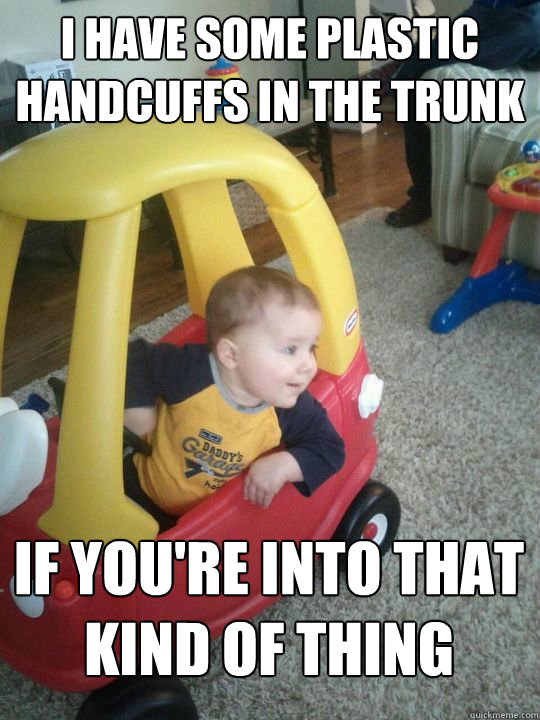 I have some plastic handcuffs in the trunk if you're into that kind of thing  