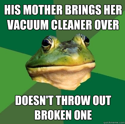 his mother brings her vacuum cleaner over doesn't throw out broken one - his mother brings her vacuum cleaner over doesn't throw out broken one  Foul Bachelor Frog