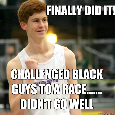 Finally did it! Challenged black guys to a race.......
Didn't go well  Success Ginger