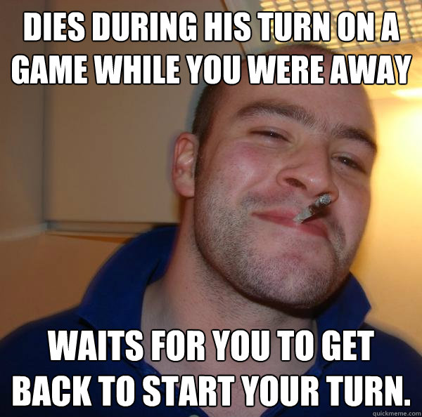 Dies during his turn on a game while you were away Waits for you to get back to start your turn. - Dies during his turn on a game while you were away Waits for you to get back to start your turn.  Misc