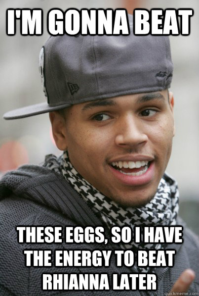 I'm gonna beat  These eggs, So i have the energy to beat rhianna later  Scumbag Chris Brown