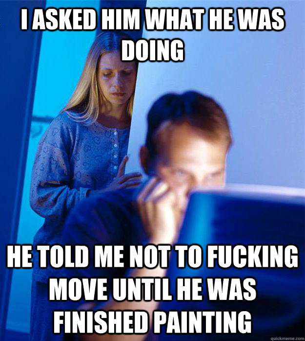 I asked him what he was doing He told me not to fucking move until he was finished painting  Redditors Wife