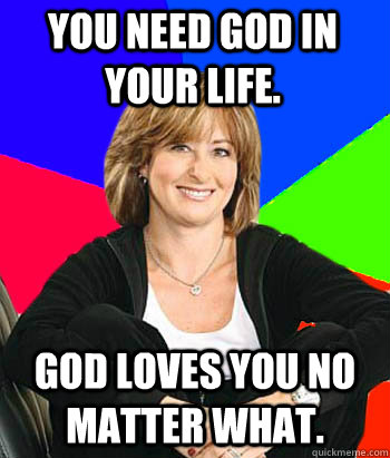 You need God in your life. God loves you no matter what.  Sheltering Suburban Mom