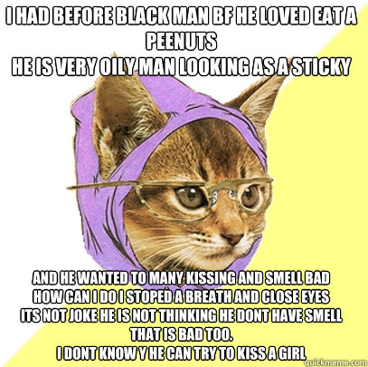 i had before black man BF he loved eat a peenuts
he is very oily man looking as a sticky 
 and he wanted to many kissing and smell bad
how can i do i stoped a breath and close eyes
its not joke he is not thinking he dont have smell 
that is bad too.
i don  Hipster Kitty
