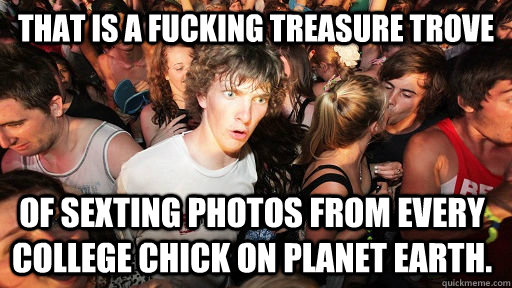 That is a fucking treasure trove  of sexting photos from every college chick on planet earth.  Sudden Clarity Clarence