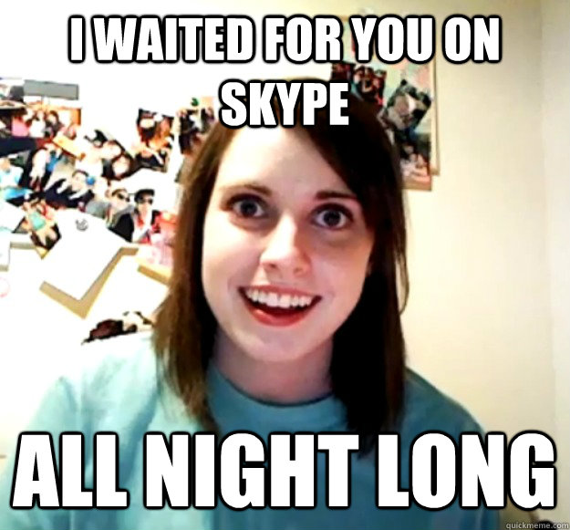 I waited for you on skype All night long  Overly Attached Girlfriend