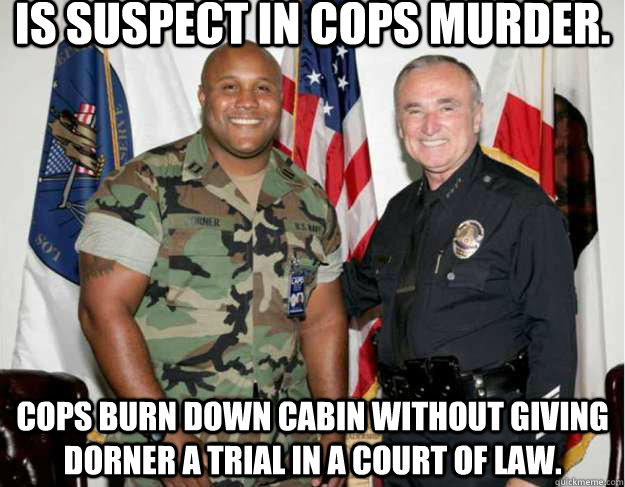 Is suspect in cops murder. Cops burn down cabin without giving dorner a trial in a court of law. - Is suspect in cops murder. Cops burn down cabin without giving dorner a trial in a court of law.  chris dorner