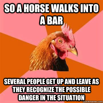 so a horse walks into a bar Several people get up and leave as they recognize the possible danger in the situation  Anti-Joke Chicken