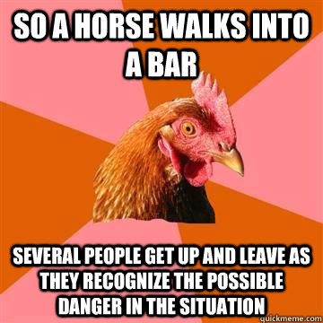 so a horse walks into a bar Several people get up and leave as they recognize the possible danger in the situation - so a horse walks into a bar Several people get up and leave as they recognize the possible danger in the situation  Anti-Joke Chicken