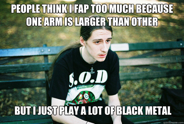 People Think i fap too much because one arm is larger than other but i just play a lot of black metal - People Think i fap too much because one arm is larger than other but i just play a lot of black metal  First World Metal Problems