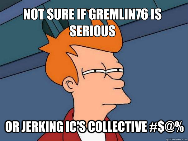 Not sure if gremlin76 is serious or jerking ic's collective #$@%  Futurama Fry