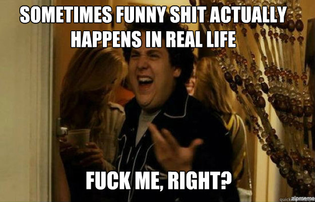 Sometimes funny shit actually happens in real life fuck me, right?  fuck me right