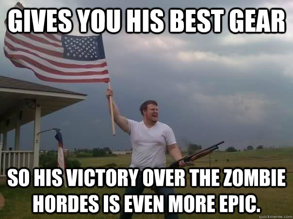 Gives you his best gear  So his victory over the zombie hordes is even more epic.  Overly Patriotic American