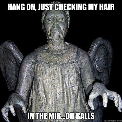 Hang on, just checking my hair  in the mir...oh balls  
