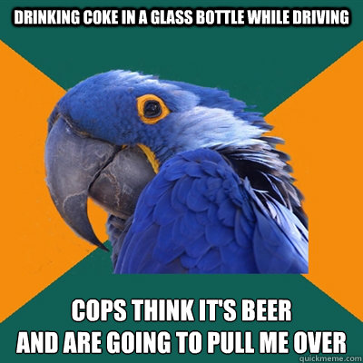 drinking coke in a glass bottle while driving cops think it's beer 
and are going to pull me over  Paranoid Parrot