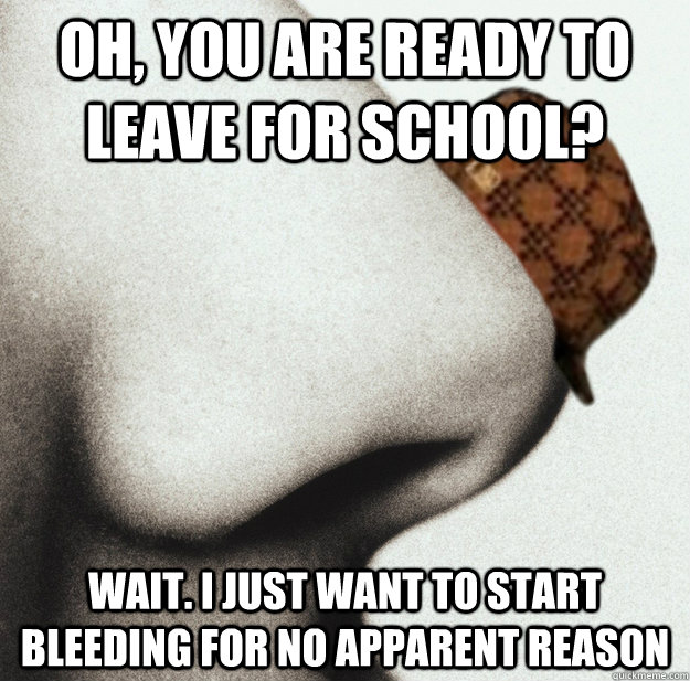 Oh, you are ready to leave for school? Wait. I just want to start bleeding for no apparent reason  