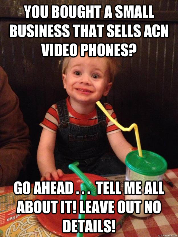you bought a small business that sells acn video phones? Go ahead . . .  tell me all about it! leave out no details! - you bought a small business that sells acn video phones? Go ahead . . .  tell me all about it! leave out no details!  Misc