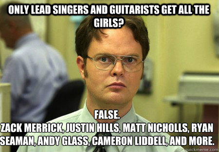 only lead singers and guitarists get all the girls? False.
Zack Merrick, Justin Hills, Matt Nicholls, Ryan Seaman, Andy Glass, Cameron Liddell, and more.  Schrute