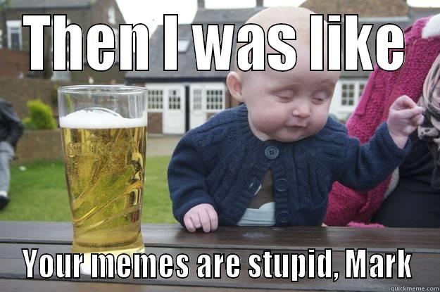 THEN I WAS LIKE YOUR MEMES ARE STUPID, MARK drunk baby