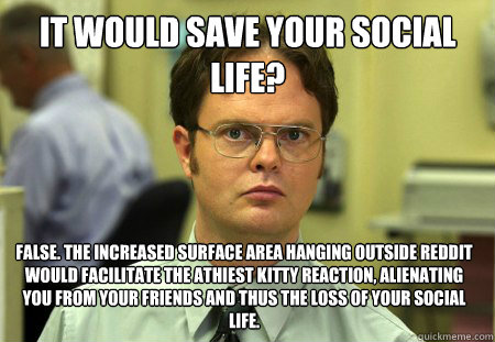 it would save your social life? false. the increased surface area hanging outside Reddit would facilitate the athiest kitty reaction, alienating you from your friends and thus the loss of your social life.  Dwight
