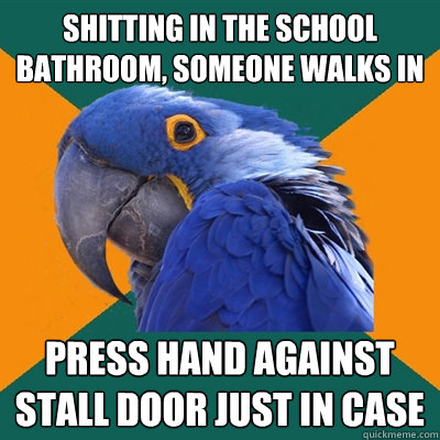 shitting in the school bathroom, someone walks in press hand against stall door just in case  Paranoid Parrot