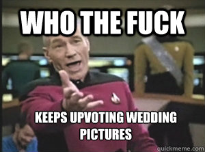 who the fuck keeps upvoting wedding pictures  Annoyed Picard