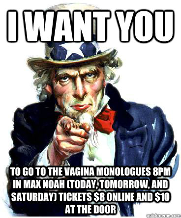 I Want you to go to the VAGINA MONOLOGUES 8pm in Max Noah (Today, tomorrow, and Saturday) tickets $8 online and $10 at the door  