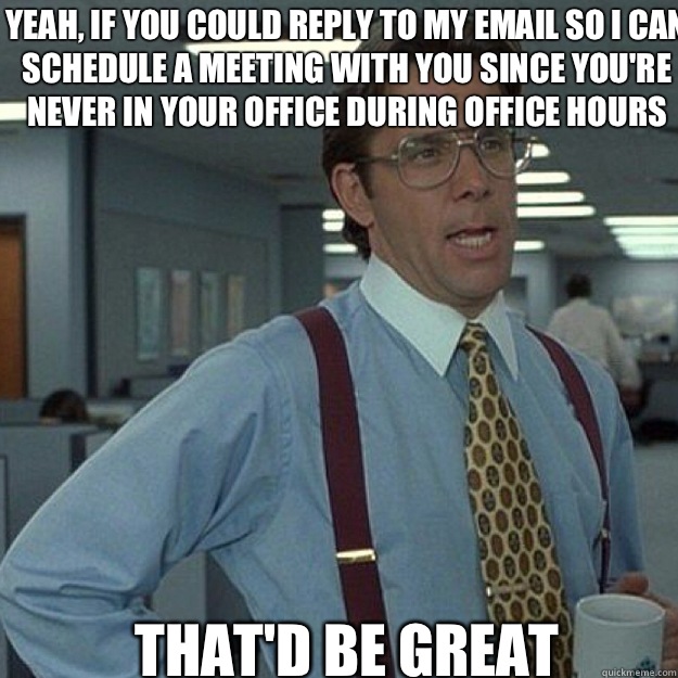 Yeah, if you could reply to my email so I can schedule a meeting with you since you're never in your office during office hours THAT'D BE GREAT - Yeah, if you could reply to my email so I can schedule a meeting with you since you're never in your office during office hours THAT'D BE GREAT  Misc