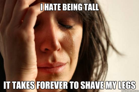 I hate being tall it takes forever to shave my legs - I hate being tall it takes forever to shave my legs  First World Problems