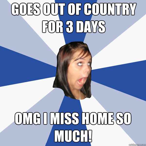 Goes out of country for 3 days OMG i miss home so much!  Annoying Facebook Girl