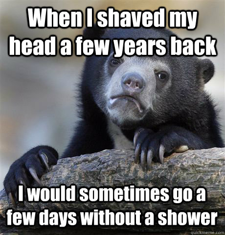 When I shaved my head a few years back I would sometimes go a few days without a shower  Confession Bear