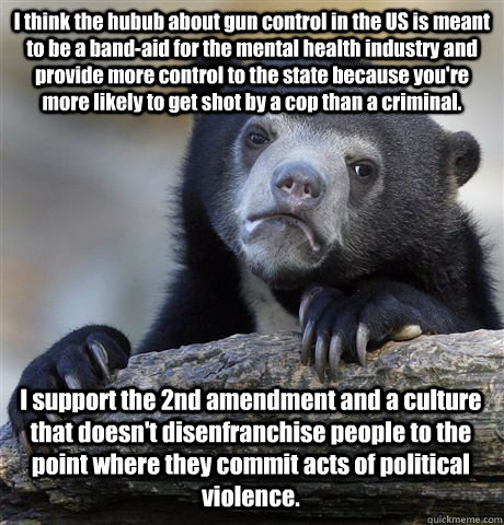 I think the hubub about gun control in the US is meant to be a band-aid for the mental health industry and provide more control to the state because you're more likely to get shot by a cop than a criminal. I support the 2nd amendment and a culture that do  Confession Bear
