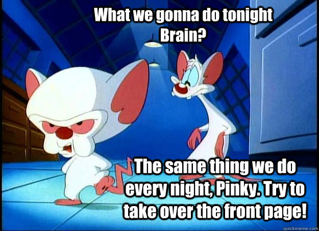 What we gonna do tonight Brain? The same thing we do every night, Pinky. Try to take over the front page! - What we gonna do tonight Brain? The same thing we do every night, Pinky. Try to take over the front page!  Pinky and the Brain