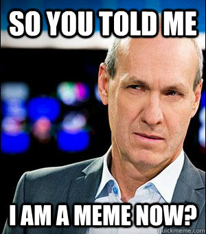 So you told me i am a meme now?  