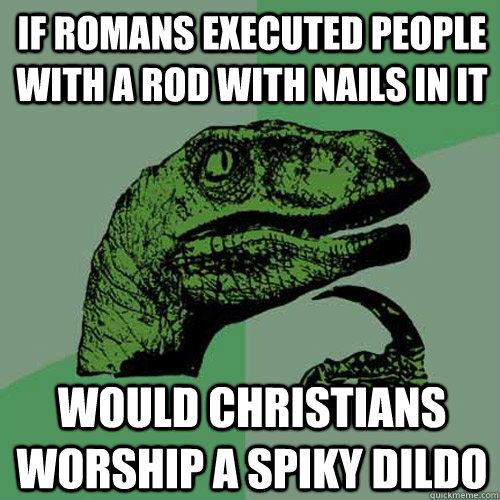 if Romans executed people with a rod with nails in it would Christians worship a spiky dildo  Philosoraptor