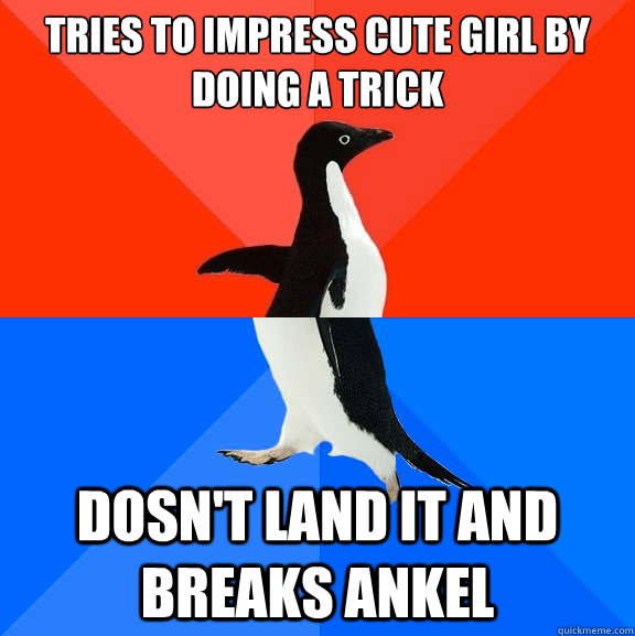tries to impress cute girl by doing a trick dosn't land it and breaks ankel  Socially Awesome Awkward Penguin