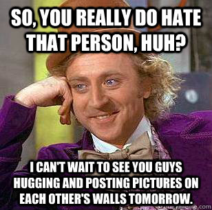 So, you really do hate that person, huh? I can't wait to see you guys hugging and posting pictures on each other's walls tomorrow.  Condescending Wonka