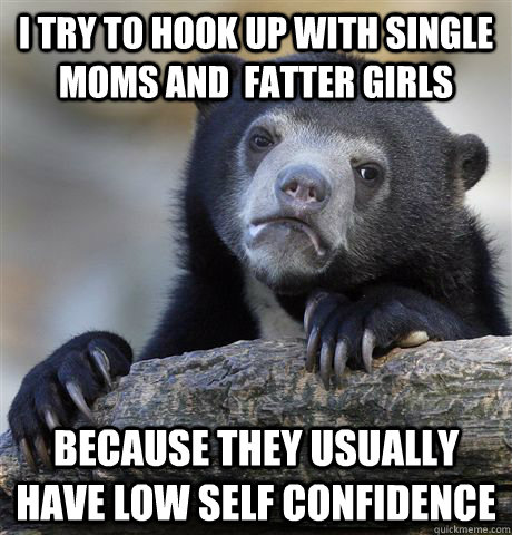 I try to hook up with single moms and  fatter girls Because they usually have low self confidence   Confession Bear
