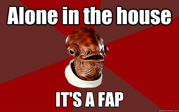Alone in the house IT'S A FAP  Admiral Ackbar Relationship Expert