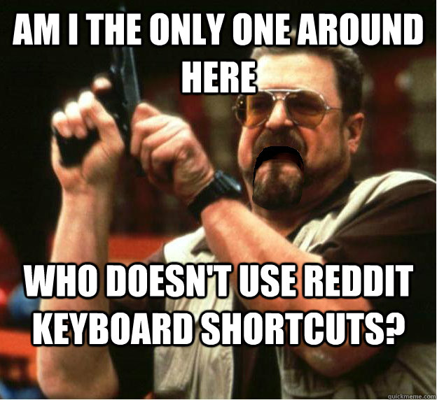 Am i the only one around here who doesn't use reddit keyboard shortcuts? - Am i the only one around here who doesn't use reddit keyboard shortcuts?  Misc